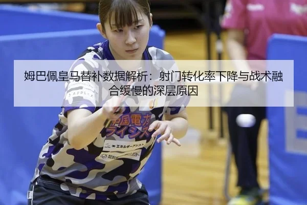 姆巴佩皇马替补数据解析：射门转化率下降与战术融合缓慢的深层原因