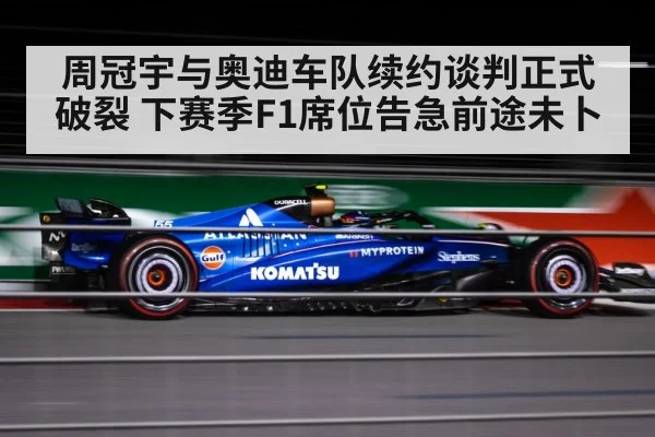 周冠宇与奥迪车队续约谈判正式破裂 下赛季F1席位告急前途未卜