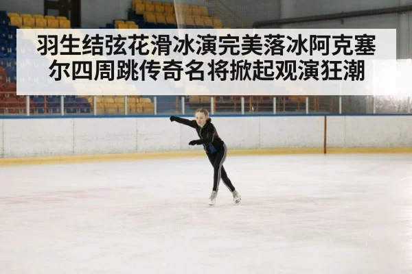 羽生结弦花滑冰演完美落冰阿克塞尔四周跳传奇名将掀起观演狂潮